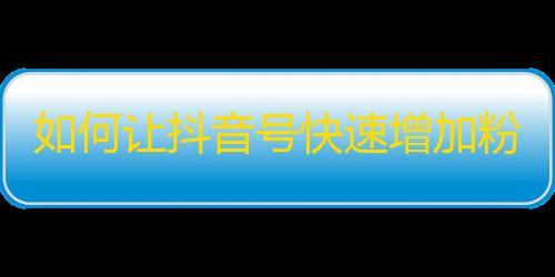 如何让抖音号快速增加粉丝？超实用技巧悉数公开！