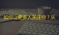 如何让更多人关注你？从零开始学习抖音打造自己的粉丝拥护者团！