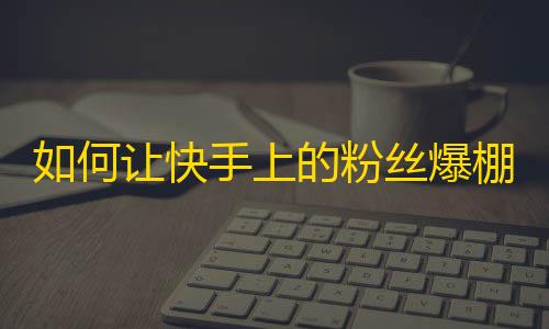 如何让快手上的粉丝爆棚？走进这篇文章，找到答案！