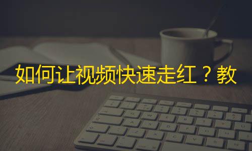 如何让视频快速走红？教你成功引爆抖音热点！