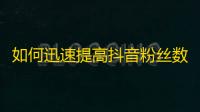 如何迅速提高抖音粉丝数？超实用技巧！