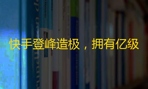 快手登峰造极，拥有亿级用户的社交平台，助你飞跃人生高峰！