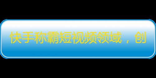 快手称霸短视频领域，创意刷粉丝攻略流传！