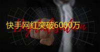 快手网红突破6000万粉丝，成为全国瞩目的焦点