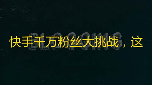 快手千万粉丝大挑战，这版娱乐资讯你不能错过！