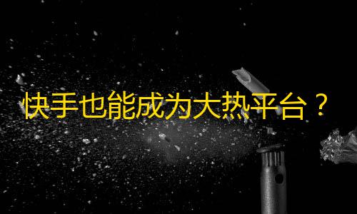 快手也能成为大热平台？从零开始学习快手获取更多粉丝