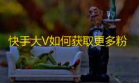 快手大V如何获取更多粉丝？这个方法真的很管用！