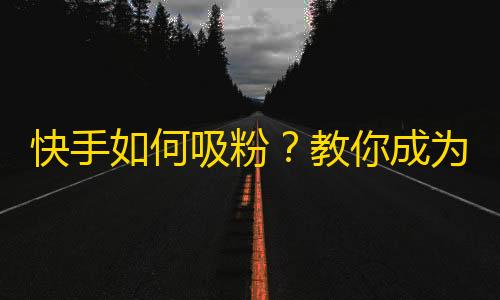 快手如何吸粉？教你成为热门博主！