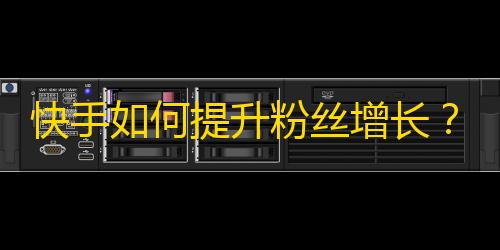 快手如何提升粉丝增长？25个技巧分享！