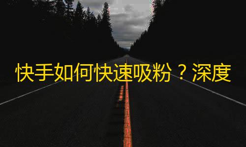 快手如何快速吸粉？深度解析快手刷粉策略，轻松获取精准粉丝。