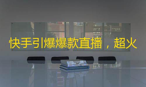 快手引爆爆款直播，超火创意惊喜来袭，快来关注精彩内容！