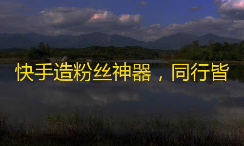 快手造粉丝神器，同行皆羡！更可观剩余素材清单，让你玩转营销！