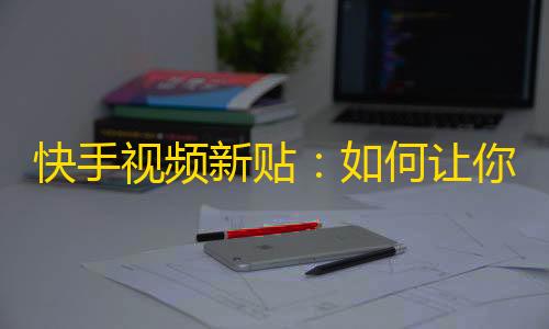 快手视频新贴：如何让你的视频在短时间内获得更多的流量？