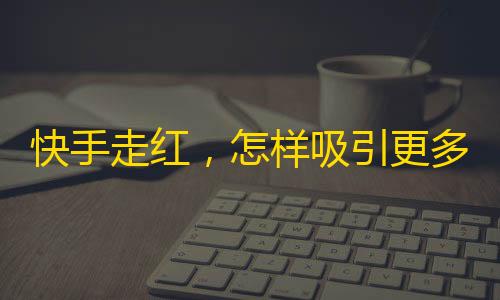 快手走红，怎样吸引更多粉丝？