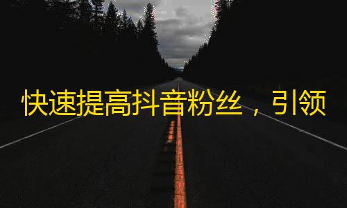 快速提高抖音粉丝，引领新潮视频热点！