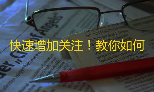 快速增加关注！教你如何在抖音上爆火，助力个人影响力提升！