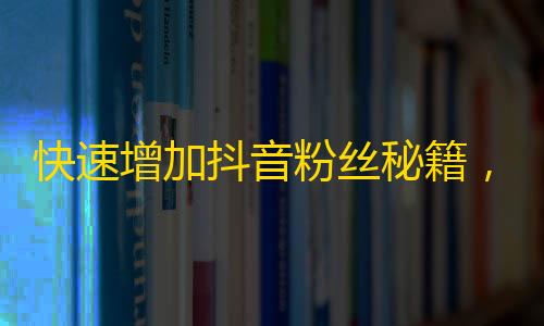 快速增加抖音粉丝秘籍，一招搞定干货分享，让你的账号秒变网红！