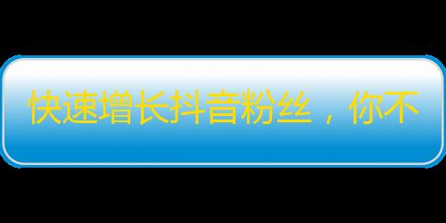 快速增长抖音粉丝，你不能错过的秘密方法