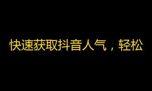 快速获取抖音人气，轻松加粉丝攻略分享！