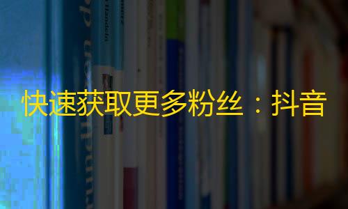 快速获取更多粉丝：抖音精准引流攻略来啦！