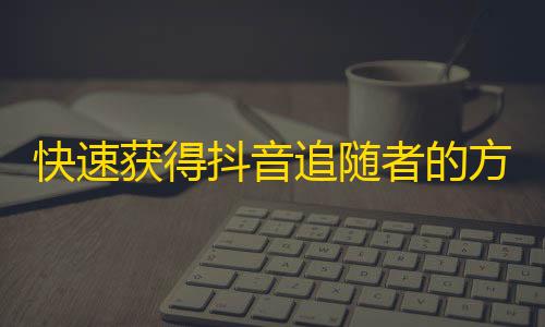 快速获得抖音追随者的方法，无需付费，立即行动！