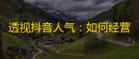 透视抖音人气：如何经营一个受欢迎的账号？