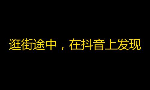 逛街途中，在抖音上发现了这些有趣的短视频，快来一起关注吧！