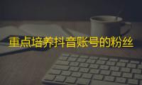 重点培养抖音账号的粉丝增长方法，助你成为网红