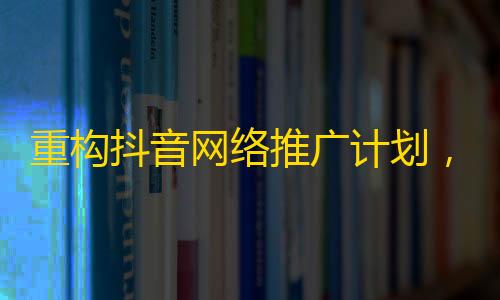 重构抖音网络推广计划，提高粉丝互动率！