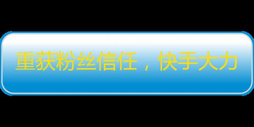 重获粉丝信任，快手大力促进内容监管