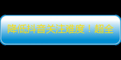 降低抖音关注难度！超全攻略分享刷粉神器！