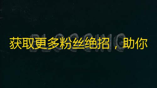 获取更多粉丝绝招，助你快速提高抖音关注数！