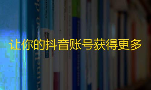 让你的抖音账号获得更多曝光！掌握这些实用技巧，增加粉丝数量毫不费力