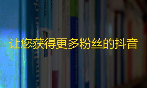 让您获得更多粉丝的抖音关注技巧