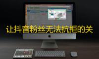 让抖音粉丝无法抗拒的关注攻略