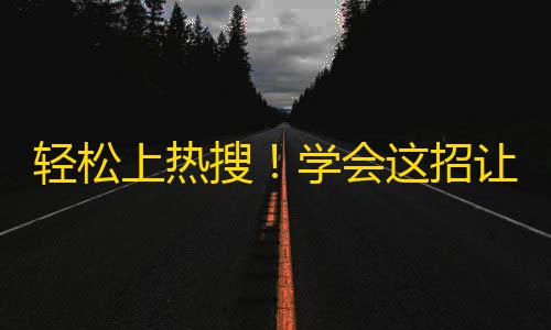 轻松上热搜！学会这招让你的抖音账号一夜间涨粉无数！