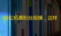 轻松拓展粉丝规模，这样做比抖音刷粉丝更有效！