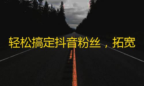 轻松搞定抖音粉丝，拓宽你的粉丝阵容