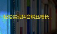 轻松实现抖音粉丝增长，快速提升个人影响力