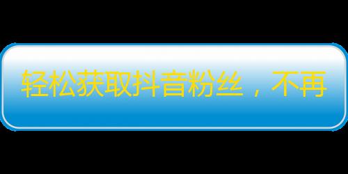 轻松获取抖音粉丝，不再纠结于刷粉神器，快速提升人气！