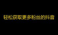 轻松获取更多粉丝的抖音秘诀，让你火爆网络！