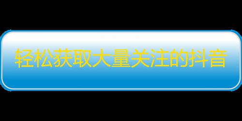 轻松获取大量关注的抖音技巧！