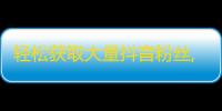 轻松获取大量抖音粉丝,攻略分享