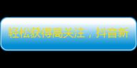 轻松获得高关注，抖音新手也能做到！