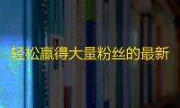 轻松赢得大量粉丝的最新抖音方法