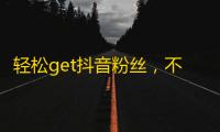 轻松get抖音粉丝，不再担心没人看，快乐刷关注攻略来袭！