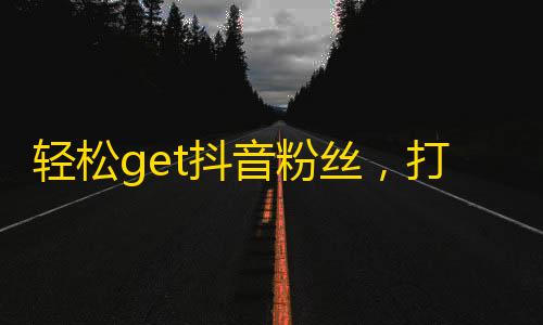 轻松get抖音粉丝，打造属于你的热门账号！