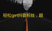 轻松get抖音粉丝，超实用刷关注技巧！