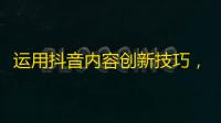 运用抖音内容创新技巧，轻松吸粉数万！