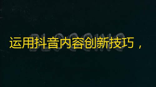 运用抖音内容创新技巧，轻松吸粉数万！